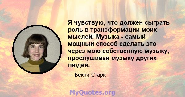 Я чувствую, что должен сыграть роль в трансформации моих мыслей. Музыка - самый мощный способ сделать это через мою собственную музыку, прослушивая музыку других людей.