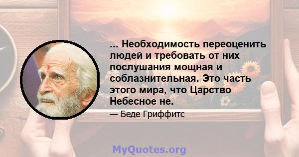 ... Необходимость переоценить людей и требовать от них послушания мощная и соблазнительная. Это часть этого мира, что Царство Небесное не.