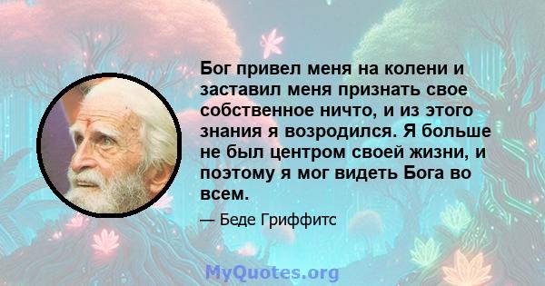 Бог привел меня на колени и заставил меня признать свое собственное ничто, и из этого знания я возродился. Я больше не был центром своей жизни, и поэтому я мог видеть Бога во всем.