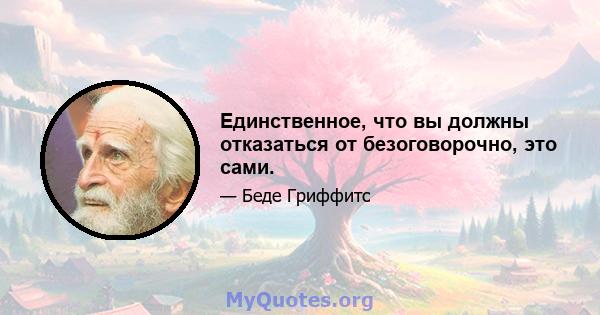 Единственное, что вы должны отказаться от безоговорочно, это сами.