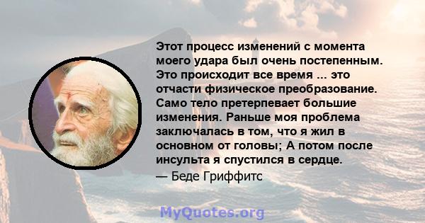 Этот процесс изменений с момента моего удара был очень постепенным. Это происходит все время ... это отчасти физическое преобразование. Само тело претерпевает большие изменения. Раньше моя проблема заключалась в том,