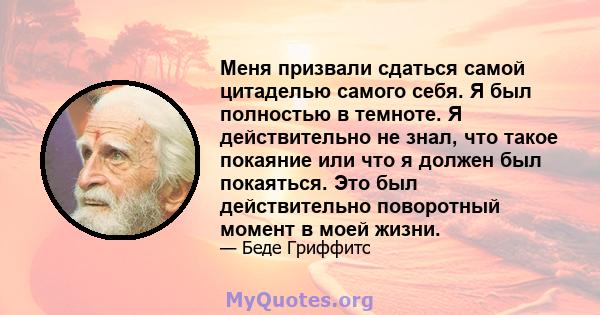 Меня призвали сдаться самой цитаделью самого себя. Я был полностью в темноте. Я действительно не знал, что такое покаяние или что я должен был покаяться. Это был действительно поворотный момент в моей жизни.