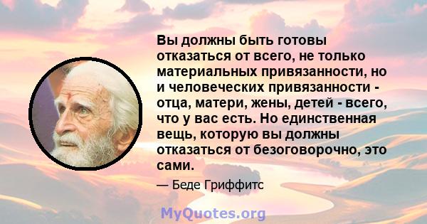 Вы должны быть готовы отказаться от всего, не только материальных привязанности, но и человеческих привязанности - отца, матери, жены, детей - всего, что у вас есть. Но единственная вещь, которую вы должны отказаться от 