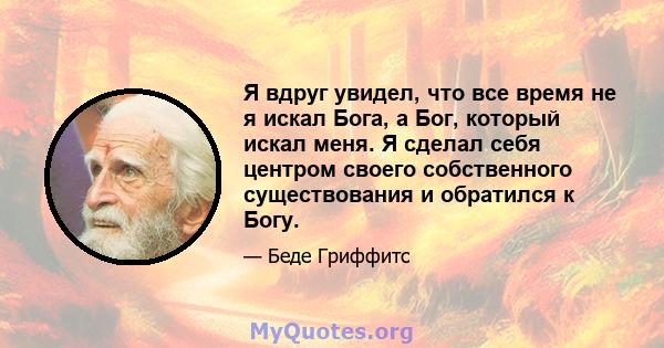 Я вдруг увидел, что все время не я искал Бога, а Бог, который искал меня. Я сделал себя центром своего собственного существования и обратился к Богу.