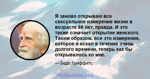 Я заново открываю все сексуальное измерение жизни в возрасте 86 лет, правда. И это также означает открытие женского. Таким образом, все это измерение, которое я искал в течение очень долгого времени, теперь как бы