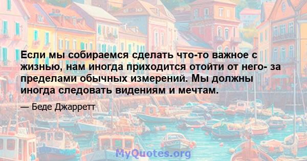 Если мы собираемся сделать что-то важное с жизнью, нам иногда приходится отойти от него- за пределами обычных измерений. Мы должны иногда следовать видениям и мечтам.