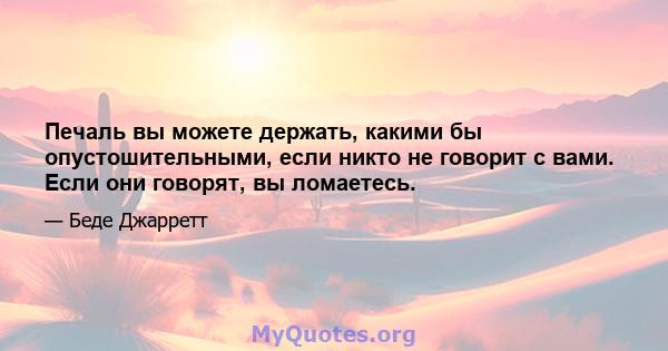 Печаль вы можете держать, какими бы опустошительными, если никто не говорит с вами. Если они говорят, вы ломаетесь.