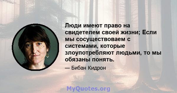 Люди имеют право на свидетелем своей жизни; Если мы сосуществоваем с системами, которые злоупотребляют людьми, то мы обязаны понять.