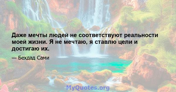 Даже мечты людей не соответствуют реальности моей жизни. Я не мечтаю, я ставлю цели и достигаю их.