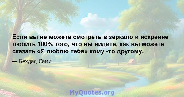 Если вы не можете смотреть в зеркало и искренне любить 100% того, что вы видите, как вы можете сказать «Я люблю тебя» кому -то другому.