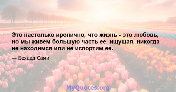 Это настолько иронично, что жизнь - это любовь, но мы живем большую часть ее, ищущая, никогда не находимся или не испортим ее.