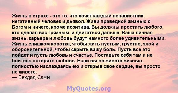 Жизнь в страхе - это то, что хочет каждый ненавистник, негативный человек и дьявол. Живи праведной жизнью с Богом и ничего, кроме позитива. Вы должны простить любого, кто сделал вас грязным, и двигаться дальше. Ваша