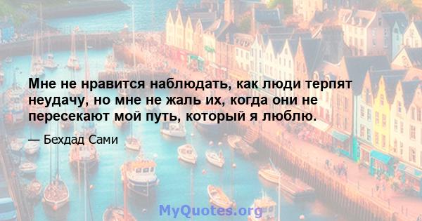 Мне не нравится наблюдать, как люди терпят неудачу, но мне не жаль их, когда они не пересекают мой путь, который я люблю.