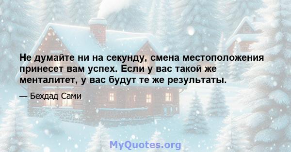 Не думайте ни на секунду, смена местоположения принесет вам успех. Если у вас такой же менталитет, у вас будут те же результаты.