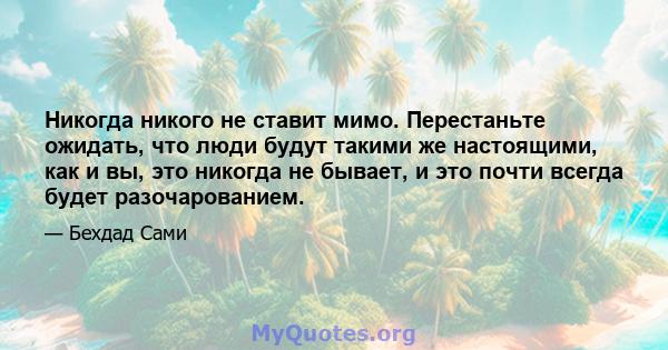 Никогда никого не ставит мимо. Перестаньте ожидать, что люди будут такими же настоящими, как и вы, это никогда не бывает, и это почти всегда будет разочарованием.