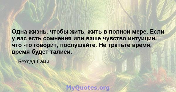 Одна жизнь, чтобы жить, жить в полной мере. Если у вас есть сомнения или ваше чувство интуиции, что -то говорит, послушайте. Не тратьте время, время будет талией.