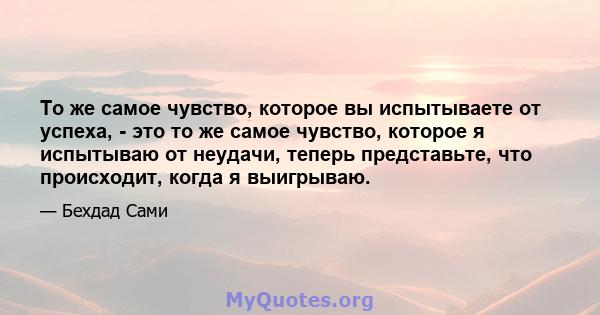 То же самое чувство, которое вы испытываете от успеха, - это то же самое чувство, которое я испытываю от неудачи, теперь представьте, что происходит, когда я выигрываю.