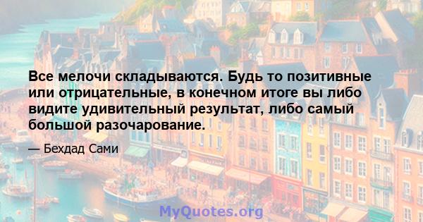 Все мелочи складываются. Будь то позитивные или отрицательные, в конечном итоге вы либо видите удивительный результат, либо самый большой разочарование.