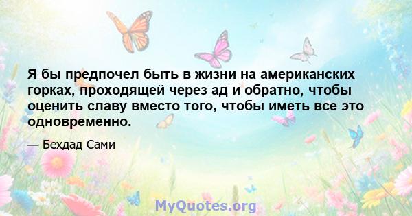 Я бы предпочел быть в жизни на американских горках, проходящей через ад и обратно, чтобы оценить славу вместо того, чтобы иметь все это одновременно.