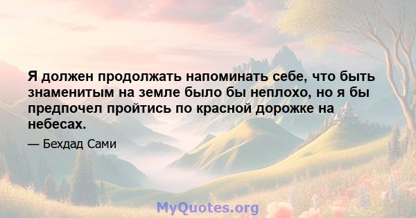 Я должен продолжать напоминать себе, что быть знаменитым на земле было бы неплохо, но я бы предпочел пройтись по красной дорожке на небесах.