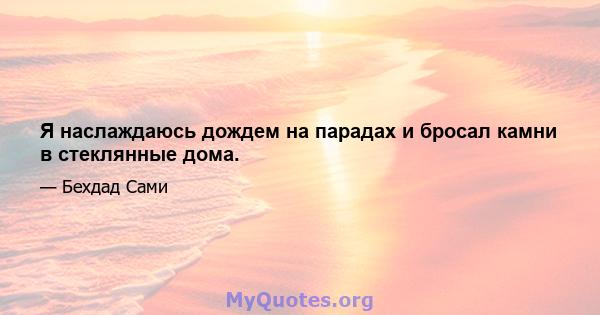 Я наслаждаюсь дождем на парадах и бросал камни в стеклянные дома.