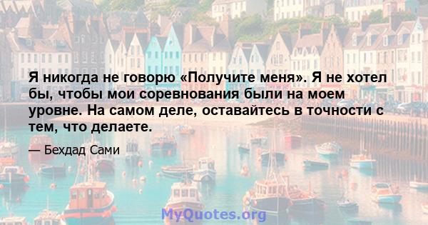 Я никогда не говорю «Получите меня». Я не хотел бы, чтобы мои соревнования были на моем уровне. На самом деле, оставайтесь в точности с тем, что делаете.