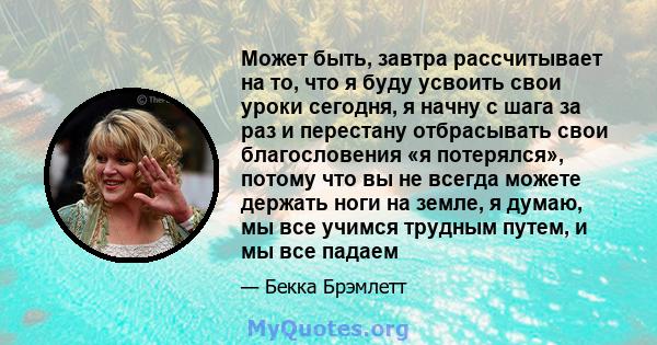 Может быть, завтра рассчитывает на то, что я буду усвоить свои уроки сегодня, я начну с шага за раз и перестану отбрасывать свои благословения «я потерялся», потому что вы не всегда можете держать ноги на земле, я