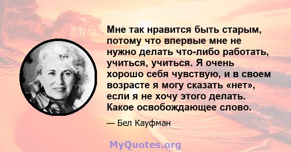 Мне так нравится быть старым, потому что впервые мне не нужно делать что-либо работать, учиться, учиться. Я очень хорошо себя чувствую, и в своем возрасте я могу сказать «нет», если я не хочу этого делать. Какое