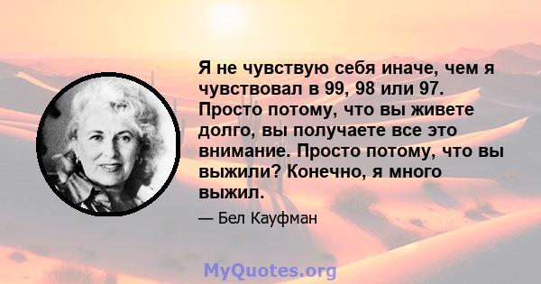 Я не чувствую себя иначе, чем я чувствовал в 99, 98 или 97. Просто потому, что вы живете долго, вы получаете все это внимание. Просто потому, что вы выжили? Конечно, я много выжил.