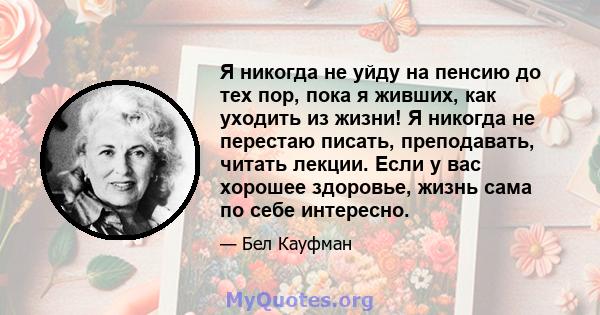 Я никогда не уйду на пенсию до тех пор, пока я живших, как уходить из жизни! Я никогда не перестаю писать, преподавать, читать лекции. Если у вас хорошее здоровье, жизнь сама по себе интересно.