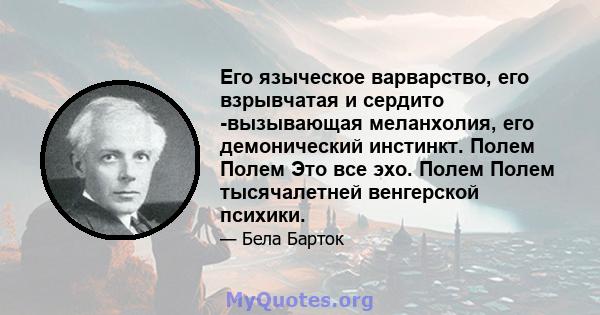 Его языческое варварство, его взрывчатая и сердито -вызывающая меланхолия, его демонический инстинкт. Полем Полем Это все эхо. Полем Полем тысячалетней венгерской психики.