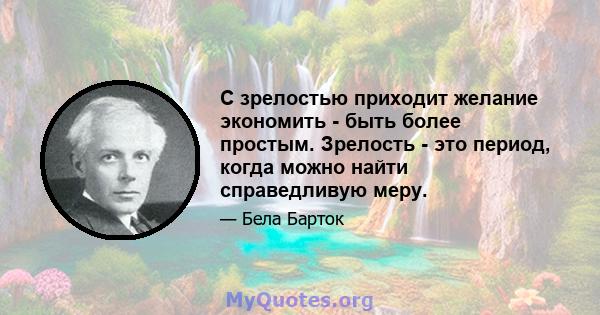 С зрелостью приходит желание экономить - быть более простым. Зрелость - это период, когда можно найти справедливую меру.