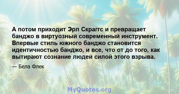 А потом приходит Эрл Скраггс и превращает банджо в виртуозный современный инструмент. Впервые стиль южного банджо становится идентичностью банджо, и все, что от до того, как вытирают сознание людей силой этого взрыва.