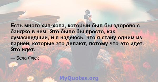 Есть много хип-хопа, который был бы здорово с банджо в нем. Это было бы просто, как сумасшедший, и я надеюсь, что я стану одним из парней, которые это делают, потому что это идет. Это идет.