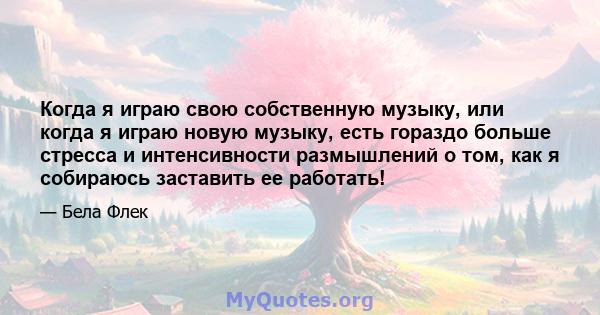 Когда я играю свою собственную музыку, или когда я играю новую музыку, есть гораздо больше стресса и интенсивности размышлений о том, как я собираюсь заставить ее работать!