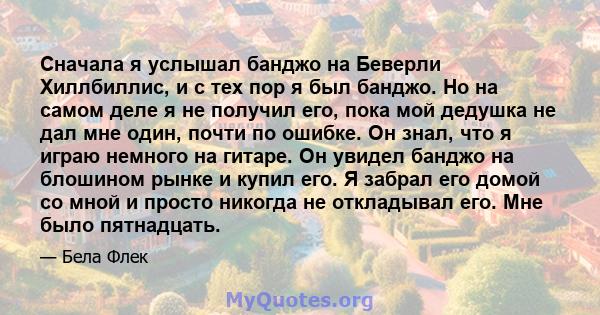 Сначала я услышал банджо на Беверли Хиллбиллис, и с тех пор я был банджо. Но на самом деле я не получил его, пока мой дедушка не дал мне один, почти по ошибке. Он знал, что я играю немного на гитаре. Он увидел банджо на 