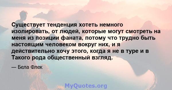 Существует тенденция хотеть немного изолировать, от людей, которые могут смотреть на меня из позиции фаната, потому что трудно быть настоящим человеком вокруг них, и я действительно хочу этого, когда я не в туре и в