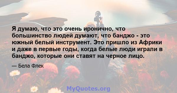 Я думаю, что это очень иронично, что большинство людей думают, что банджо - это южный белый инструмент. Это пришло из Африки и даже в первые годы, когда белые люди играли в банджо, которые они ставят на черное лицо.