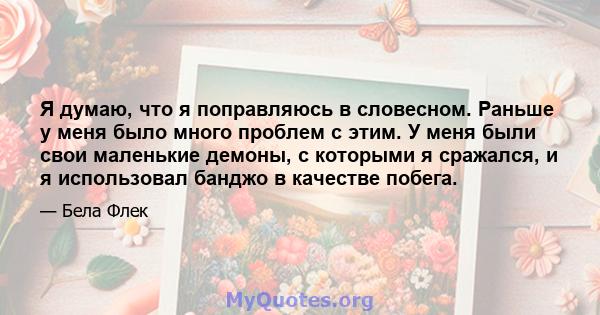 Я думаю, что я поправляюсь в словесном. Раньше у меня было много проблем с этим. У меня были свои маленькие демоны, с которыми я сражался, и я использовал банджо в качестве побега.