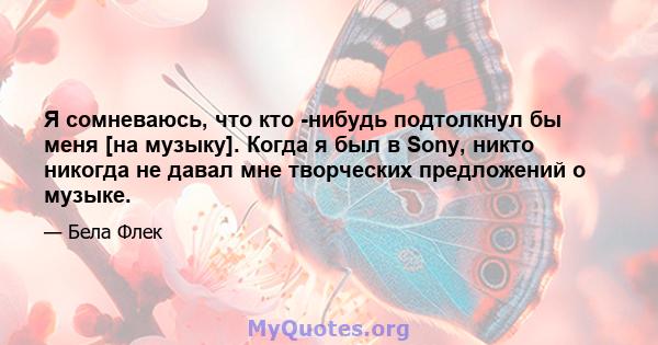 Я сомневаюсь, что кто -нибудь подтолкнул бы меня [на музыку]. Когда я был в Sony, никто никогда не давал мне творческих предложений о музыке.