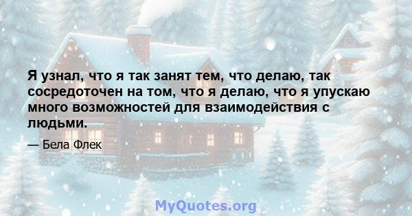 Я узнал, что я так занят тем, что делаю, так сосредоточен на том, что я делаю, что я упускаю много возможностей для взаимодействия с людьми.