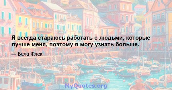 Я всегда стараюсь работать с людьми, которые лучше меня, поэтому я могу узнать больше.