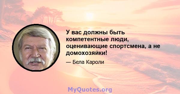 У вас должны быть компетентные люди, оценивающие спортсмена, а не домохозяйки!