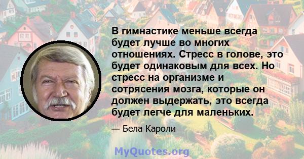 В гимнастике меньше всегда будет лучше во многих отношениях. Стресс в голове, это будет одинаковым для всех. Но стресс на организме и сотрясения мозга, которые он должен выдержать, это всегда будет легче для маленьких.