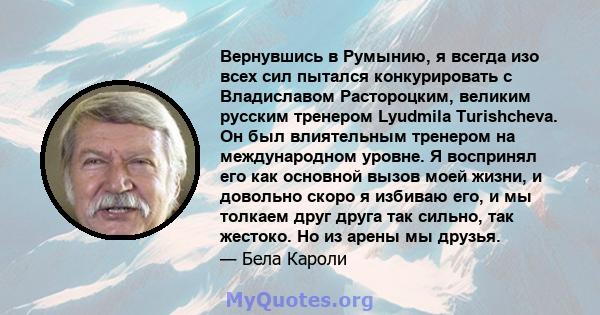 Вернувшись в Румынию, я всегда изо всех сил пытался конкурировать с Владиславом Растороцким, великим русским тренером Lyudmila Turishcheva. Он был влиятельным тренером на международном уровне. Я воспринял его как