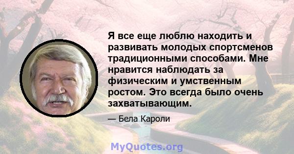 Я все еще люблю находить и развивать молодых спортсменов традиционными способами. Мне нравится наблюдать за физическим и умственным ростом. Это всегда было очень захватывающим.