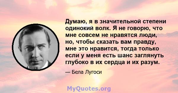 Думаю, я в значительной степени одинокий волк. Я не говорю, что мне совсем не нравятся люди, но, чтобы сказать вам правду, мне это нравится, тогда только если у меня есть шанс заглянуть глубоко в их сердца и их разум.