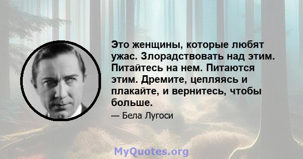 Это женщины, которые любят ужас. Злорадствовать над этим. Питайтесь на нем. Питаются этим. Дремите, цепляясь и плакайте, и вернитесь, чтобы больше.