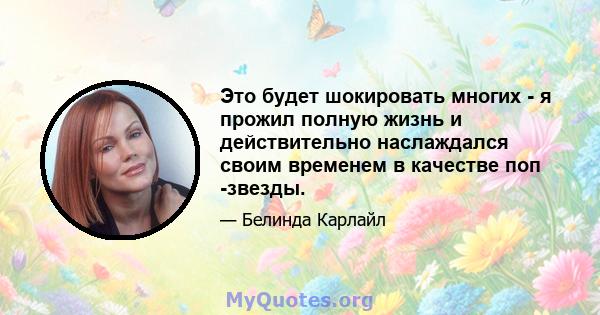 Это будет шокировать многих - я прожил полную жизнь и действительно наслаждался своим временем в качестве поп -звезды.