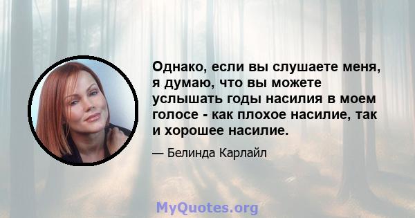 Однако, если вы слушаете меня, я думаю, что вы можете услышать годы насилия в моем голосе - как плохое насилие, так и хорошее насилие.